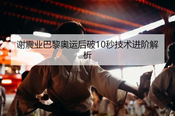 谢震业巴黎奥运后破10秒技术进阶解析